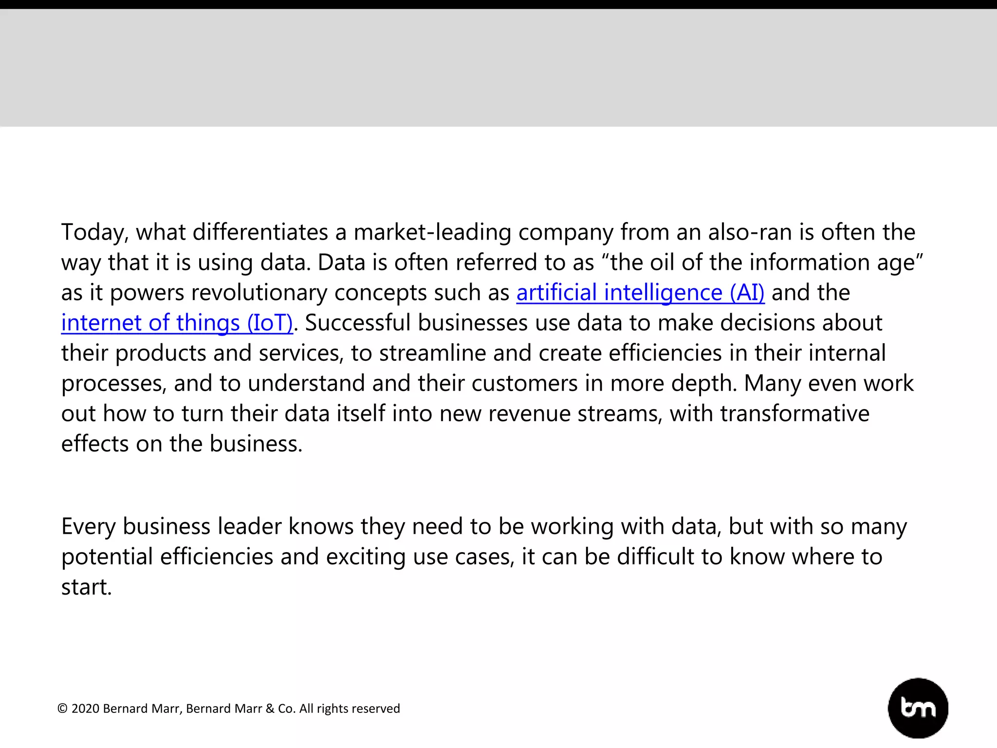 © 2020 Bernard Marr, Bernard Marr & Co. All rights reserved
Today, what differentiates a market-leading company from an also-ran is often the
way that it is using data. Data is often referred to as “the oil of the information age”
as it powers revolutionary concepts such as artificial intelligence (AI) and the
internet of things (IoT). Successful businesses use data to make decisions about
their products and services, to streamline and create efficiencies in their internal
processes, and to understand and their customers in more depth. Many even work
out how to turn their data itself into new revenue streams, with transformative
effects on the business.
Every business leader knows they need to be working with data, but with so many
potential efficiencies and exciting use cases, it can be difficult to know where to
start.
 