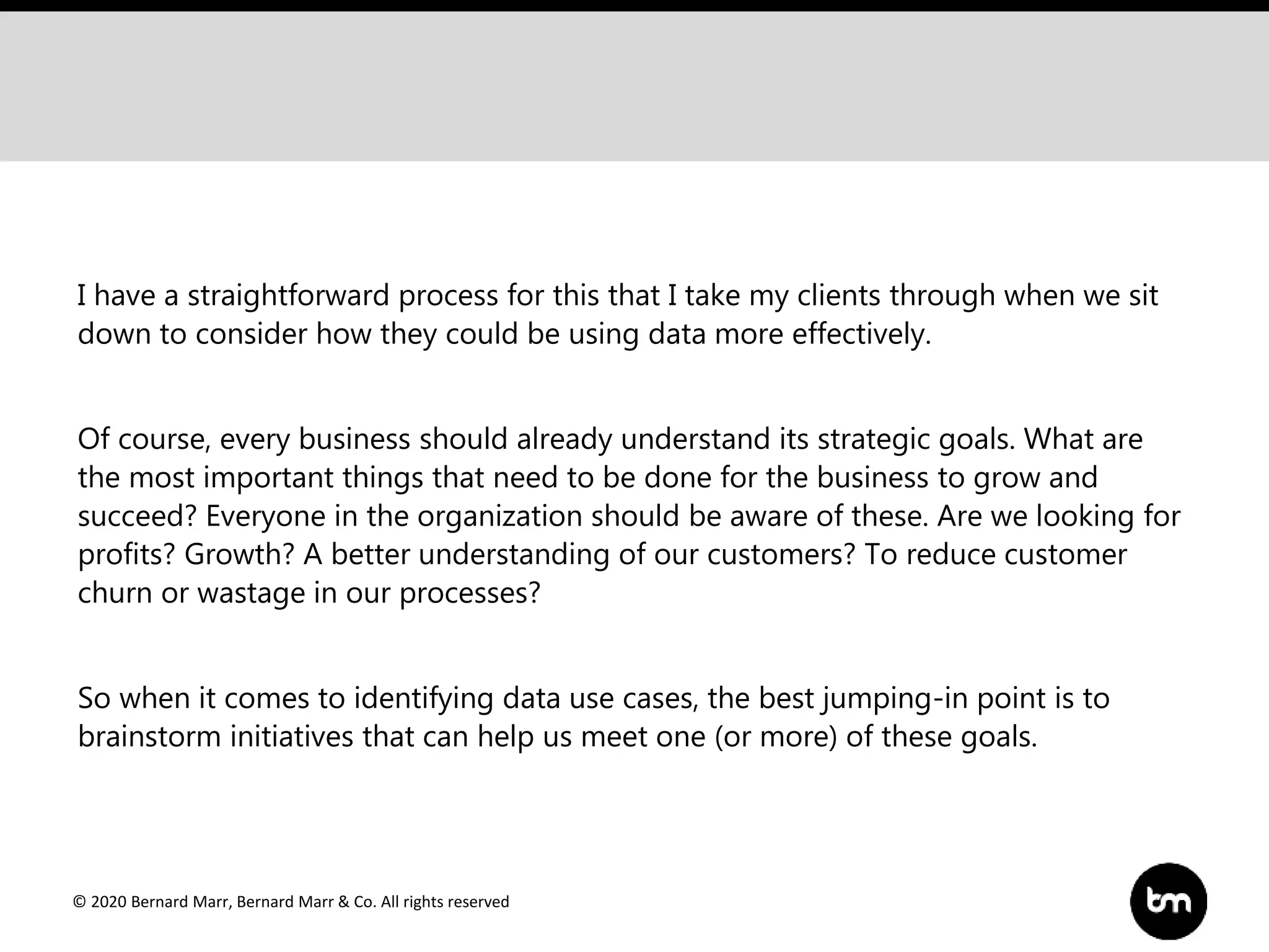 © 2020 Bernard Marr, Bernard Marr & Co. All rights reserved
I have a straightforward process for this that I take my clients through when we sit
down to consider how they could be using data more effectively.
Of course, every business should already understand its strategic goals. What are
the most important things that need to be done for the business to grow and
succeed? Everyone in the organization should be aware of these. Are we looking for
profits? Growth? A better understanding of our customers? To reduce customer
churn or wastage in our processes?
So when it comes to identifying data use cases, the best jumping-in point is to
brainstorm initiatives that can help us meet one (or more) of these goals.
 