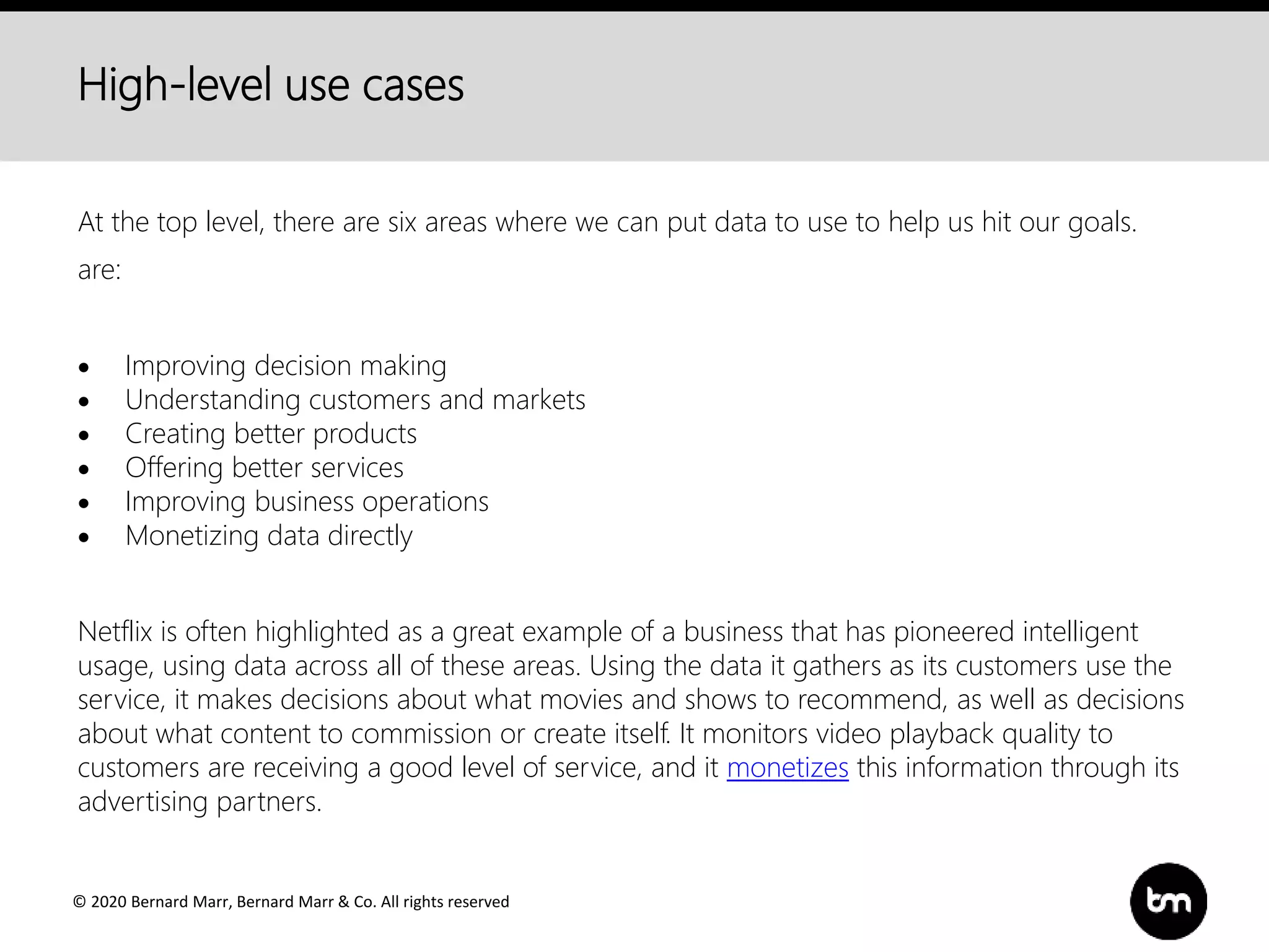 © 2020 Bernard Marr, Bernard Marr & Co. All rights reserved
High-level use cases
At the top level, there are six areas where we can put data to use to help us hit our goals.
are:
 Improving decision making
 Understanding customers and markets
 Creating better products
 Offering better services
 Improving business operations
 Monetizing data directly
Netflix is often highlighted as a great example of a business that has pioneered intelligent
usage, using data across all of these areas. Using the data it gathers as its customers use the
service, it makes decisions about what movies and shows to recommend, as well as decisions
about what content to commission or create itself. It monitors video playback quality to
customers are receiving a good level of service, and it monetizes this information through its
advertising partners.
 