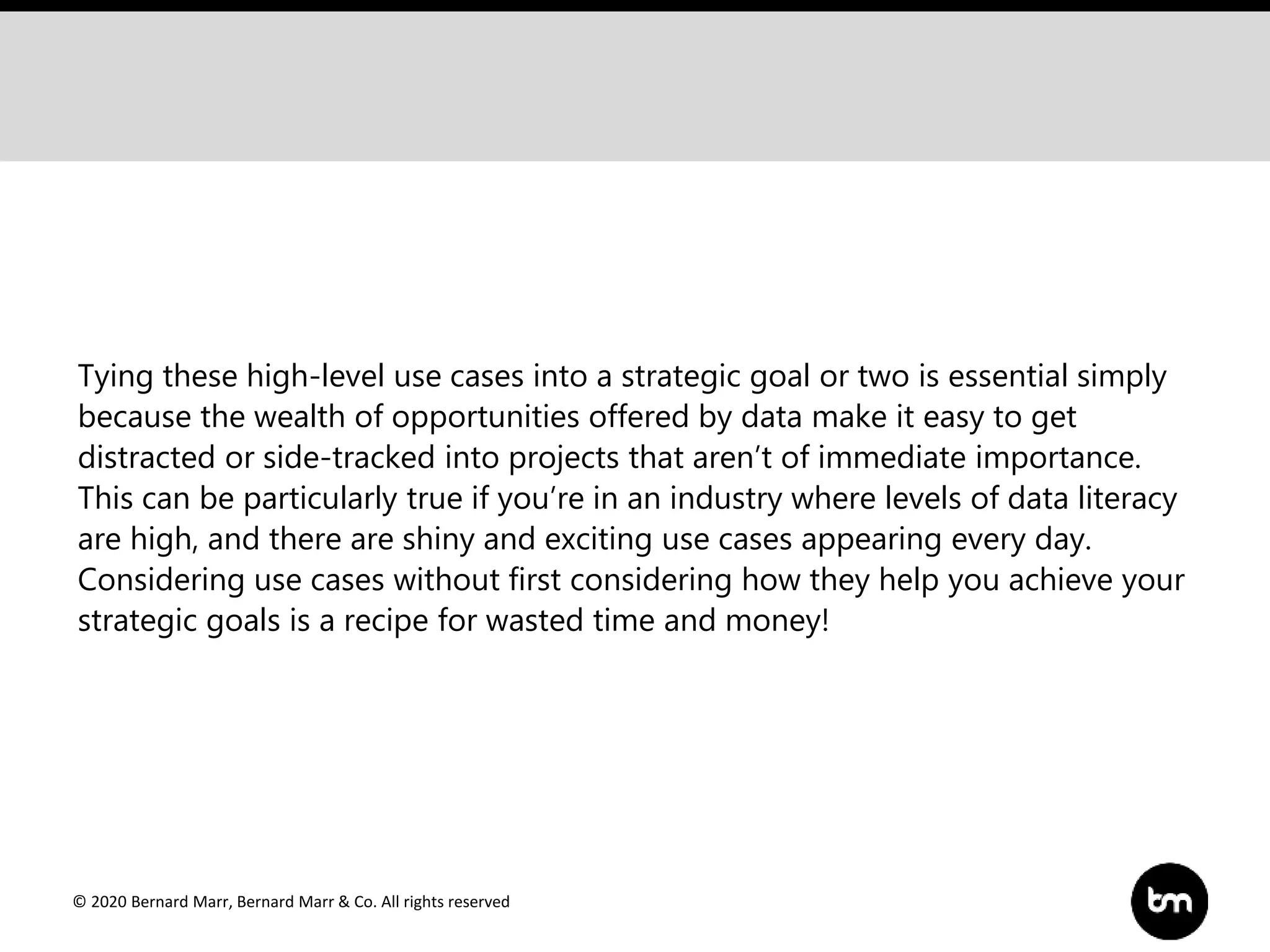© 2020 Bernard Marr, Bernard Marr & Co. All rights reserved
Tying these high-level use cases into a strategic goal or two is essential simply
because the wealth of opportunities offered by data make it easy to get
distracted or side-tracked into projects that aren’t of immediate importance.
This can be particularly true if you’re in an industry where levels of data literacy
are high, and there are shiny and exciting use cases appearing every day.
Considering use cases without first considering how they help you achieve your
strategic goals is a recipe for wasted time and money!
 