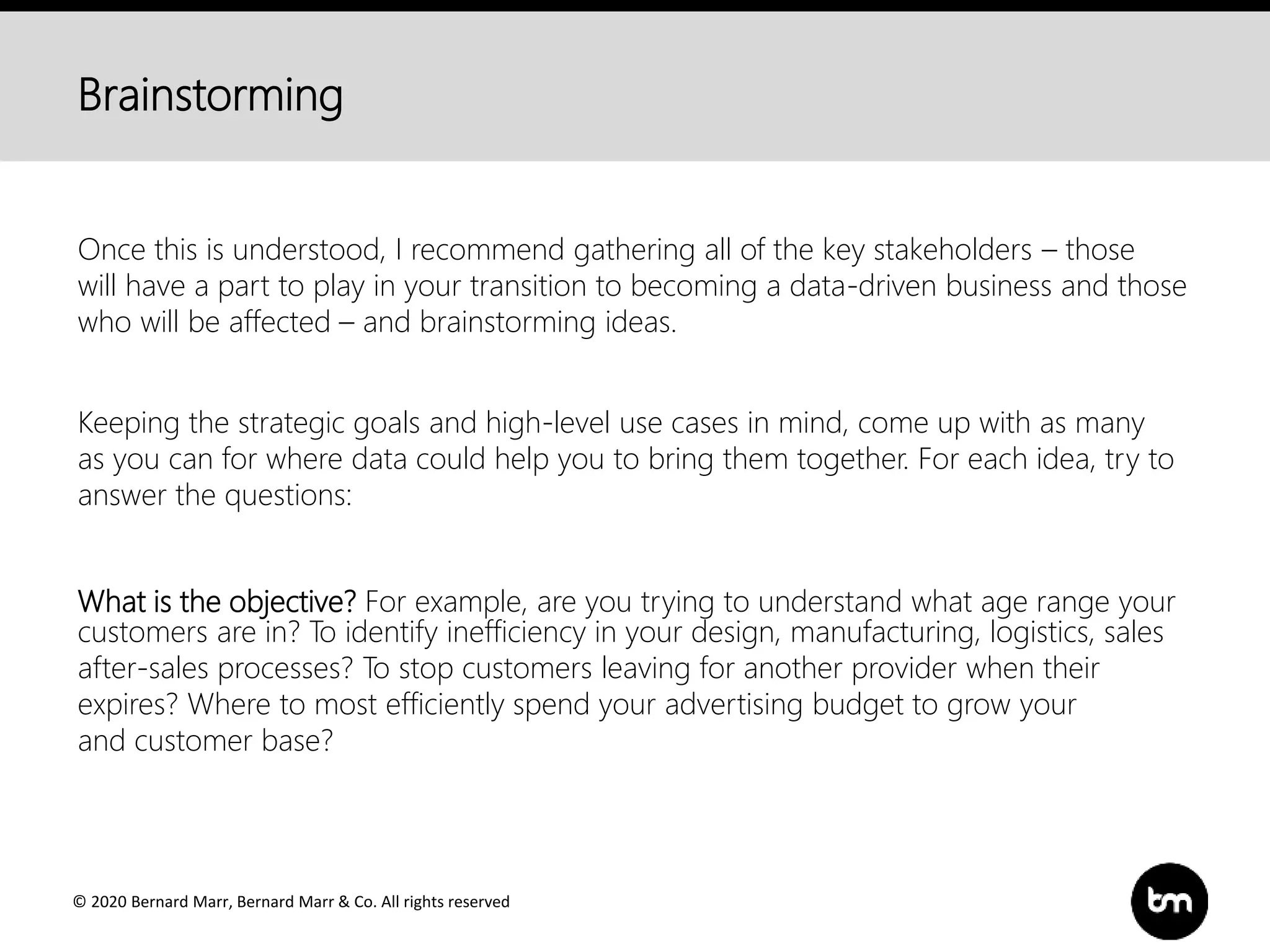 © 2020 Bernard Marr, Bernard Marr & Co. All rights reserved
Brainstorming
Once this is understood, I recommend gathering all of the key stakeholders – those
will have a part to play in your transition to becoming a data-driven business and those
who will be affected – and brainstorming ideas.
Keeping the strategic goals and high-level use cases in mind, come up with as many
as you can for where data could help you to bring them together. For each idea, try to
answer the questions:
What is the objective? For example, are you trying to understand what age range your
customers are in? To identify inefficiency in your design, manufacturing, logistics, sales
after-sales processes? To stop customers leaving for another provider when their
expires? Where to most efficiently spend your advertising budget to grow your
and customer base?
 