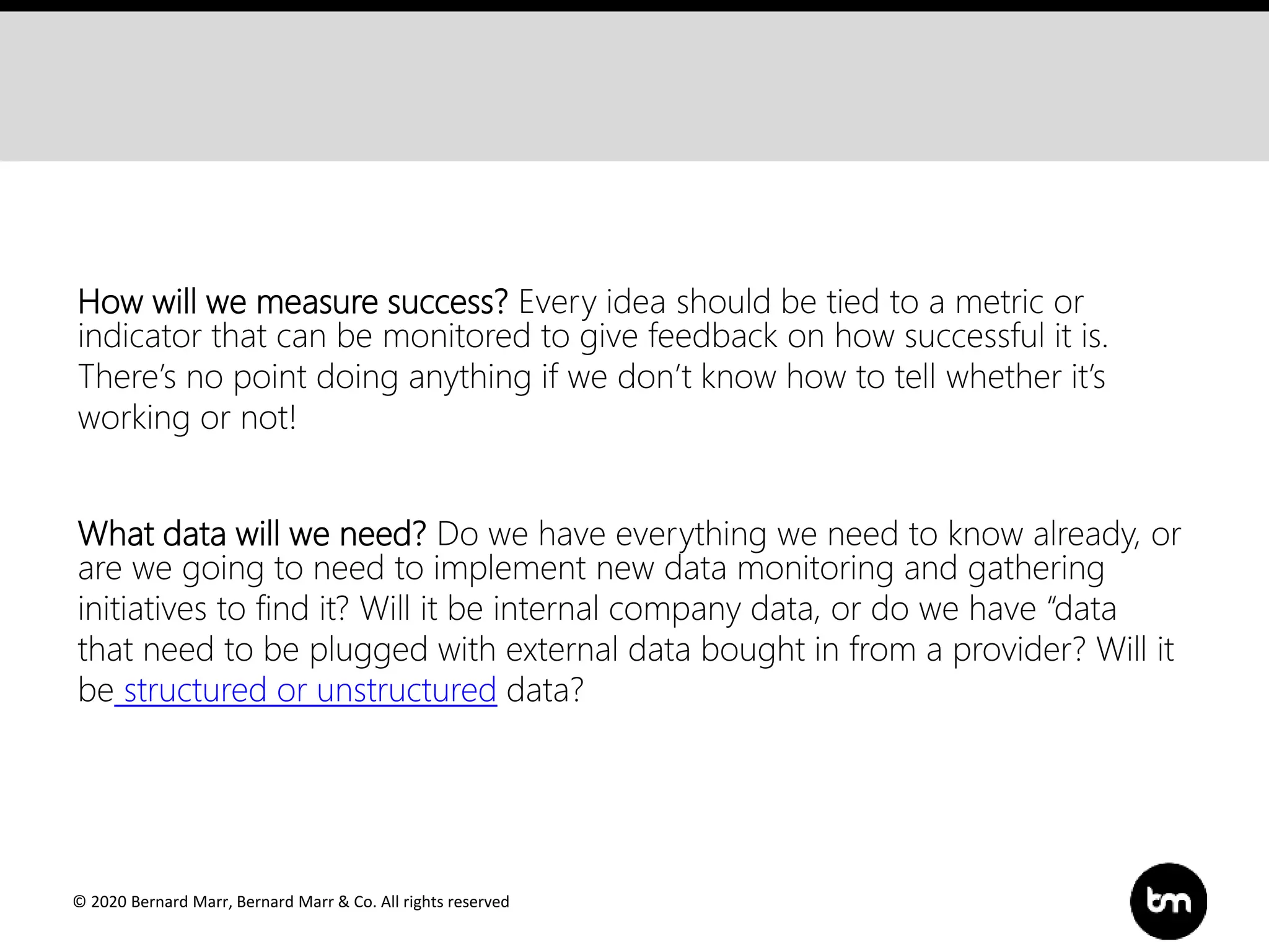 © 2020 Bernard Marr, Bernard Marr & Co. All rights reserved
How will we measure success? Every idea should be tied to a metric or
indicator that can be monitored to give feedback on how successful it is.
There’s no point doing anything if we don’t know how to tell whether it’s
working or not!
What data will we need? Do we have everything we need to know already, or
are we going to need to implement new data monitoring and gathering
initiatives to find it? Will it be internal company data, or do we have “data
that need to be plugged with external data bought in from a provider? Will it
be structured or unstructured data?
 