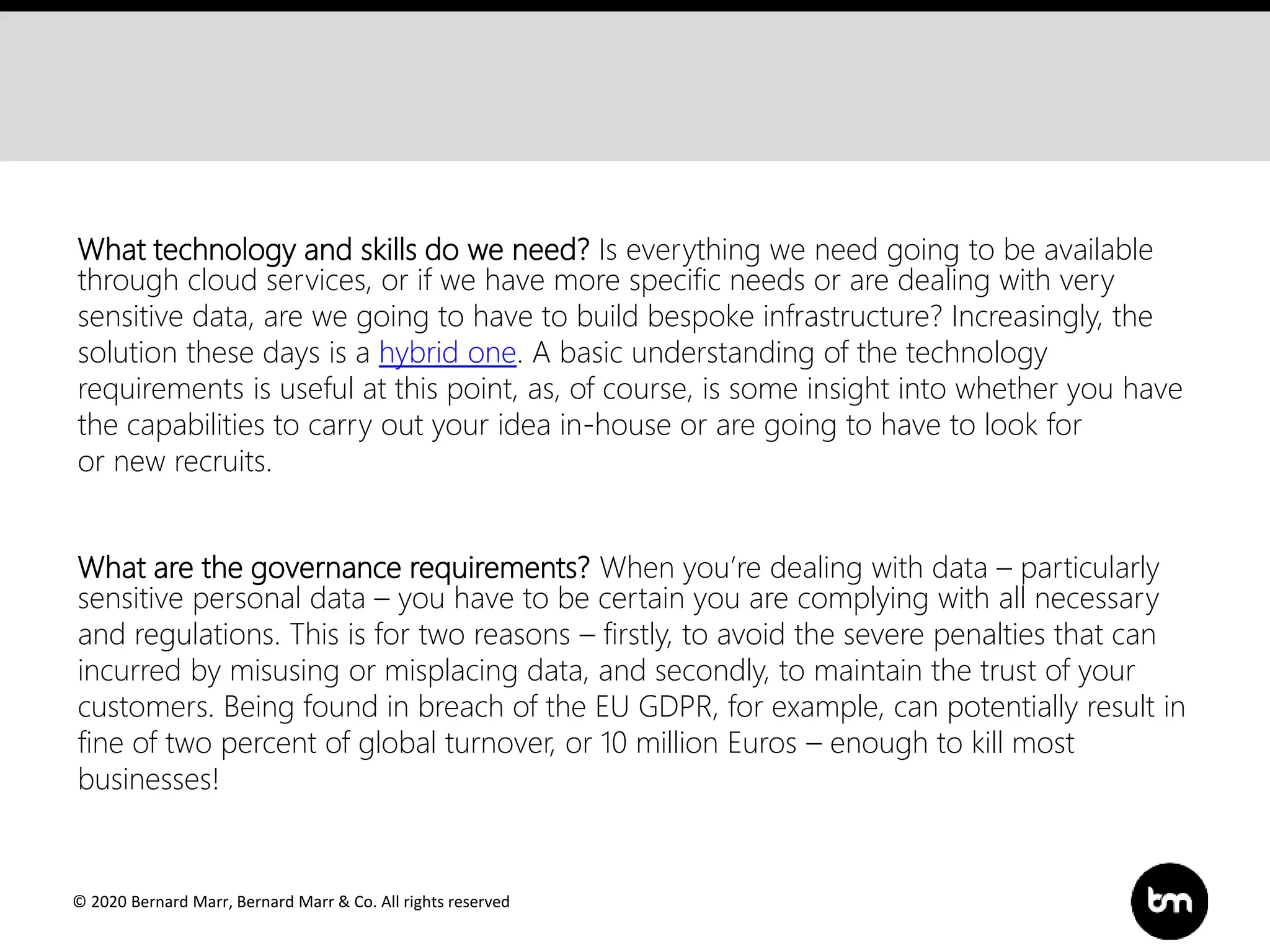 © 2020 Bernard Marr, Bernard Marr & Co. All rights reserved
What technology and skills do we need? Is everything we need going to be available
through cloud services, or if we have more specific needs or are dealing with very
sensitive data, are we going to have to build bespoke infrastructure? Increasingly, the
solution these days is a hybrid one. A basic understanding of the technology
requirements is useful at this point, as, of course, is some insight into whether you have
the capabilities to carry out your idea in-house or are going to have to look for
or new recruits.
What are the governance requirements? When you’re dealing with data – particularly
sensitive personal data – you have to be certain you are complying with all necessary
and regulations. This is for two reasons – firstly, to avoid the severe penalties that can
incurred by misusing or misplacing data, and secondly, to maintain the trust of your
customers. Being found in breach of the EU GDPR, for example, can potentially result in
fine of two percent of global turnover, or 10 million Euros – enough to kill most
businesses!
 