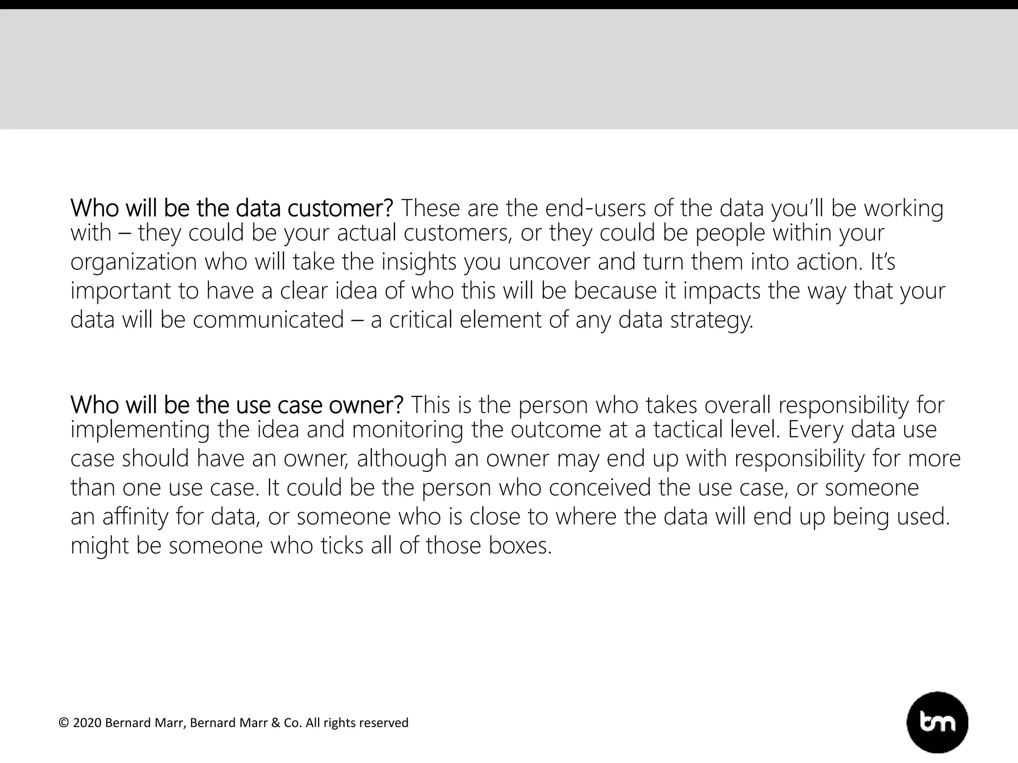 © 2020 Bernard Marr, Bernard Marr & Co. All rights reserved
Who will be the data customer? These are the end-users of the data you’ll be working
with – they could be your actual customers, or they could be people within your
organization who will take the insights you uncover and turn them into action. It’s
important to have a clear idea of who this will be because it impacts the way that your
data will be communicated – a critical element of any data strategy.
Who will be the use case owner? This is the person who takes overall responsibility for
implementing the idea and monitoring the outcome at a tactical level. Every data use
case should have an owner, although an owner may end up with responsibility for more
than one use case. It could be the person who conceived the use case, or someone
an affinity for data, or someone who is close to where the data will end up being used.
might be someone who ticks all of those boxes.
 