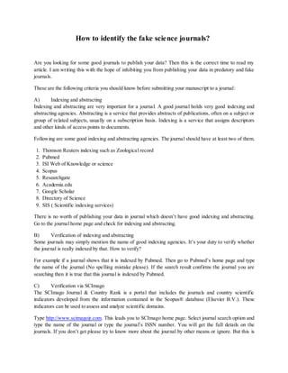 How to identify the fake science journals?
Are you looking for some good journals to publish your data? Then this is the correct time to read my
article. I am writing this with the hope of inhibiting you from publishing your data in predatory and fake
journals.
These are the following criteria you should know before submitting your manuscript to a journal:
A) Indexing and abstracting
Indexing and abstracting are very important for a journal. A good journal holds very good indexing and
abstracting agencies. Abstracting is a service that provides abstracts of publications, often on a subject or
group of related subjects, usually on a subscription basis. Indexing is a service that assigns descriptors
and other kinds of access points to documents.
Following are some good indexing and abstracting agencies. The journal should have at least two of them.
1. Thomson Reuters indexing such as Zoological record
2. Pubmed
3. ISI Web of Knowledge or science
4. Scopus
5. Researchgate
6. Academia.edu
7. Google Scholar
8. Directory of Science
9. SIS ( Scientific indexing services)
There is no worth of publishing your data in journal which doesn’t have good indexing and abstracting.
Go to the journal home page and check for indexing and abstracting.
B) Verification of indexing and abstracting
Some journals may simply mention the name of good indexing agencies. It’s your duty to verify whether
the journal is really indexed by that. How to verify?
For example if a journal shows that it is indexed by Pubmed. Then go to Pubmed’s home page and type
the name of the journal (No spelling mistake please). If the search result confirms the journal you are
searching then it is true that this journal is indexed by Pubmed.
C) Verification via SCImago
The SCImago Journal & Country Rank is a portal that includes the journals and country scientific
indicators developed from the information contained in the Scopus® database (Elsevier B.V.). These
indicators can be used to assess and analyze scientific domains.
Type http://www.scimagojr.com. This leads you to SCImago home page. Select journal search option and
type the name of the journal or type the journal’s ISSN number. You will get the full details on the
journals. If you don’t get please try to know more about the journal by other means or ignore. But this is
 