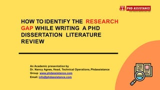 An Academic presentation by
Dr. Nancy Agnes, Head, Technical Operations, Phdassistance
Group www.phdassistance.com
Email: info@phdassistance.com
HOW TO IDENTIFY THE RESEARCH
GAP WHILE WRITING A PHD
DISSERTATION LITERATURE
REVIEW
 