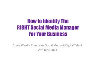 How to Identify The
RIGHT Social Media Manager
For Your Business
Steve Ward – CloudNine Social Media & Digital Talent
25th June 2013
 