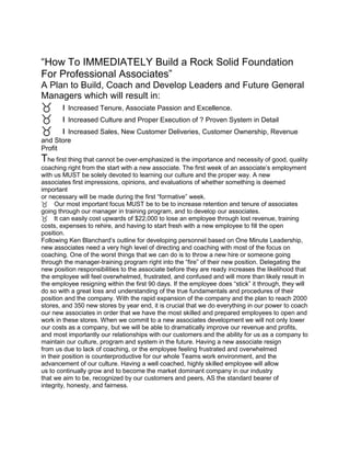 “How To IMMEDIATELY Build a Rock Solid Foundation
For Professional Associates”
A Plan to Build, Coach and Develop Leaders and Future General
Managers which will result in:
ı Increased Tenure, Associate Passion and Excellence.
ı Increased Culture and Proper Execution of ? Proven System in Detail
ı Increased Sales, New Customer Deliveries, Customer Ownership, Revenue
and Store
Profit
The first thing that cannot be over-emphasized is the importance and necessity of good, quality
coaching right from the start with a new associate. The first week of an associate’s employment
with us MUST be solely devoted to learning our culture and the proper way. A new
associates first impressions, opinions, and evaluations of whether something is deemed
important
or necessary will be made during the first “formative” week.
Our most important focus MUST be to be to increase retention and tenure of associates
going through our manager in training program, and to develop our associates.
It can easily cost upwards of $22,000 to lose an employee through lost revenue, training
costs, expenses to rehire, and having to start fresh with a new employee to fill the open
position.
Following Ken Blanchard’s outline for developing personnel based on One Minute Leadership,
new associates need a very high level of directing and coaching with most of the focus on
coaching. One of the worst things that we can do is to throw a new hire or someone going
through the manager-training program right into the “fire” of their new position. Delegating the
new position responsibilities to the associate before they are ready increases the likelihood that
the employee will feel overwhelmed, frustrated, and confused and will more than likely result in
the employee resigning within the first 90 days. If the employee does “stick” it through, they will
do so with a great loss and understanding of the true fundamentals and procedures of their
position and the company. With the rapid expansion of the company and the plan to reach 2000
stores, and 350 new stores by year end, it is crucial that we do everything in our power to coach
our new associates in order that we have the most skilled and prepared employees to open and
work in these stores. When we commit to a new associates development we will not only lower
our costs as a company, but we will be able to dramatically improve our revenue and profits,
and most importantly our relationships with our customers and the ability for us as a company to
maintain our culture, program and system in the future. Having a new associate resign
from us due to lack of coaching, or the employee feeling frustrated and overwhelmed
in their position is counterproductive for our whole Teams work environment, and the
advancement of our culture. Having a well coached, highly skilled employee will allow
us to continually grow and to become the market dominant company in our industry
that we aim to be, recognized by our customers and peers, AS the standard bearer of
integrity, honesty, and fairness.
 