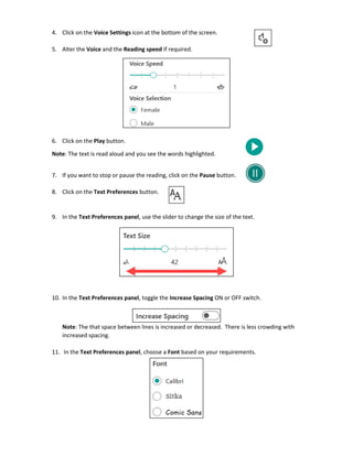 4. Click on the Voice Settings icon at the bottom of the screen.
5. Alter the Voice and the Reading speed if required.
6. Click on the Play button.
Note: The text is read aloud and you see the words highlighted.
7. If you want to stop or pause the reading, click on the Pause button.
8. Click on the Text Preferences button.
9. In the Text Preferences panel, use the slider to change the size of the text.
10. In the Text Preferences panel, toggle the Increase Spacing ON or OFF switch.
Note: The that space between lines is increased or decreased. There is less crowding with
increased spacing.
11. In the Text Preferences panel, choose a Font based on your requirements.
 
