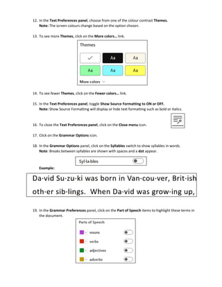 12. In the Text Preferences panel, choose from one of the colour contrast Themes.
Note: The screen colours change based on the option chosen.
13. To see more Themes, click on the More colors… link.
14. To see fewer Themes, click on the Fewer colors… link.
15. In the Text Preferences panel, toggle Show Source Formatting to ON or OFF.
Note: Show Source Formatting will display or hide text formatting such as bold or italics.
16. To close the Text Preferences panel, click on the Close menu icon.
17. Click on the Grammar Options icon.
18. In the Grammar Options panel, click on the Syllables switch to show syllables in words.
Note: Breaks between syllables are shown with spaces and a dot appear.
Example:
19. In the Grammar Preferences panel, click on the Part of Speech items to highlight these terms in
the document.
 