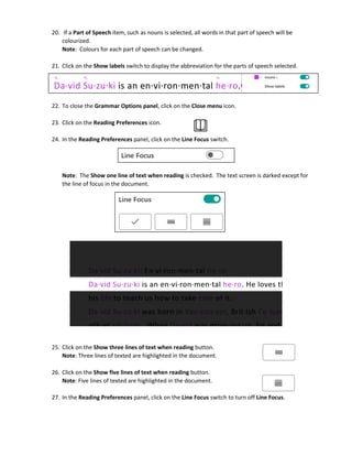 20. If a Part of Speech item, such as nouns is selected, all words in that part of speech will be
colourized.
Note: Colours for each part of speech can be changed.
21. Click on the Show labels switch to display the abbreviation for the parts of speech selected.
22. To close the Grammar Options panel, click on the Close menu icon.
23. Click on the Reading Preferences icon.
24. In the Reading Preferences panel, click on the Line Focus switch.
Note: The Show one line of text when reading is checked. The text screen is darked except for
the line of focus in the document.
25. Click on the Show three lines of text when reading button.
Note: Three lines of texted are highlighted in the document.
26. Click on the Show five lines of text when reading button.
Note: Five lines of texted are highlighted in the document.
27. In the Reading Preferences panel, click on the Line Focus switch to turn off Line Focus.
 