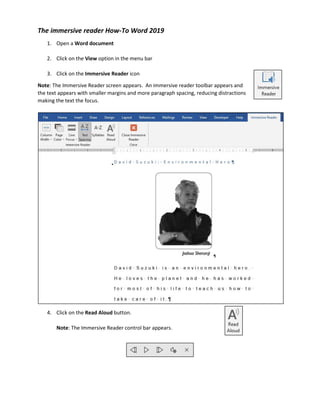 The immersive reader How-To Word 2019
1. Open a Word document
2. Click on the View option in the menu bar
3. Click on the Immersive Reader icon
Note: The Immersive Reader screen appears. An immersive reader toolbar appears and
the text appears with smaller margins and more paragraph spacing, reducing distractions
making the text the focus.
4. Click on the Read Aloud button.
Note: The Immersive Reader control bar appears.
 