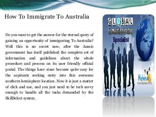 How To Immigrate To Australia
Do you want to get the answer for the eternal query of
gaining an opportunity of immigrating To Australia?
Well this is no secret now, after the Aussie
government has itself published the complete set of
information and guidelines about the whole
procedure and process on its user friendly official
portal. The things have since become quite easy for
the aspirants seeking entry into this awesome
southern hemisphere location. Now it is just a matter
of click and use, and you just need to be tech savvy
enough to handle all the tasks demanded by the
SkillSelect system.
 