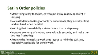Set in Order policies
 Make things easy to locate, easy to put away, readily apparent if
missing
 No wasted time looking for tools or documents, they are identified
and on hand when needed
 Nothing that is used daily is stored more than a step away.
 Improve economy of motion, save valuable seconds, and make the
job less frustrating
 Arrange the immediate work area layout to minimize twisting,
especially applicable for bench work.
 