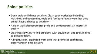 Shine policies
• Don’t wait until things get dirty. Clean your workplace including
machines and equipment, tools and furniture regularly so that they
do not have a chance to get dirty
• A clean workplace promotes pride and demonstrates an interest in
quality
• Cleaning allows us to find problems with equipment and tools in time
to prevent delays
• A bright, clean, organized work area that promotes confidence,
quality and on time delivery
 