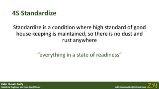 4S Standardize
Standardize is a condition where high standard of good
house keeping is maintained, so there is no dust and
rust anywhere
“everything in a state of readiness”
 