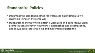 Standardize Policies
• Document the standard method for workplace organization so we
always do things in the same way
• Standardizing the way we maintain a work area and perform our work
promotes consistency in how work is approached and accomplished,
and allows easier cross training and movement of personnel
 