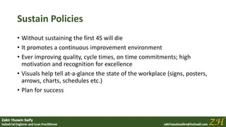 Sustain Policies
• Without sustaining the first 4S will die
• It promotes a continuous improvement environment
• Ever improving quality, cycle times, on time commitments; high
motivation and recognition for excellence
• Visuals help tell at-a-glance the state of the workplace (signs, posters,
arrows, charts, schedules etc.)
• Plan for success
 