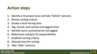 Action steps
1. Identify a 5S project area and take “before” pictures
2. Review sorting criteria
3. Create a local red tag area
4. Tag, record, and remove red tagged items
5. Identify items can/cannot be red tagged
6. Make team and give 5S responsibilities
7. Establish sorting criteria
8. Allocate time for sorting
9. Take “after” pictures
 