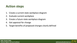 Action steps
1. Create a current state workplace diagram
2. Evaluate current workplace
3. Create a future state workplace diagram
4. Get approval for change
5. Target benefits of proposed changes clearly defined
 
