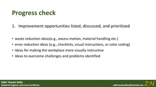 Progress check
1. Improvement opportunities listed, discussed, and prioritized
• waste reduction ideas(e.g., excess motion, material handling etc.)
• error reduction ideas (e.g., checklists, visual instructions, or color coding)
• Ideas for making the workplace more visually instructive
• Ideas to overcome challenges and problems identified
 