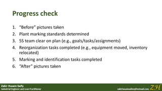 Progress check
1. “Before” pictures taken
2. Plant marking standards determined
3. 5S team clear on plan (e.g., goals/tasks/assignments)
4. Reorganization tasks completed (e.g., equipment moved, inventory
relocated)
5. Marking and identification tasks completed
6. “After” pictures taken
 