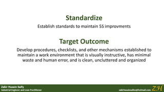 Standardize
Establish standards to maintain 5S improvments
Target Outcome
Develop procedures, checklists, and other mechanisms established to
maintain a work environment that is visually instructive, has minimal
waste and human error, and is clean, uncluttered and organized
 
