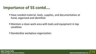 Importance of 5S contd….
 Have needed material, tools, supplies, and documentation at
hand, organized and identified
 Maintain a clean work area with tools and equipment in top
condition
 Standardize workplace organization
 