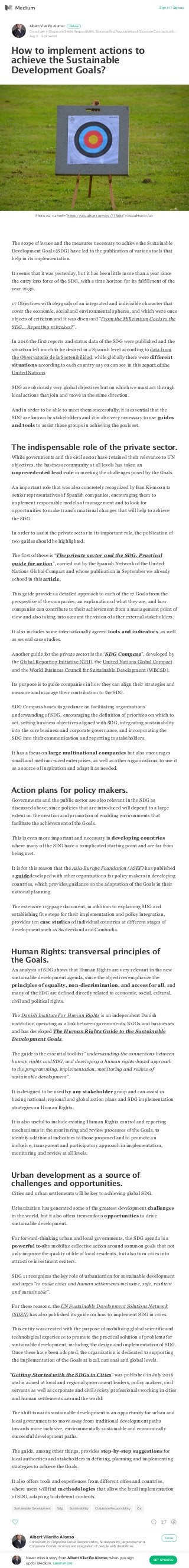 Albert Vilariño Alonso
Consultant in Corporate Social Responsibility, Sustainability, Reputation and Corporate Communicatio…
Aug ; · = min read
Follow
How to implement actions to
achieve the Sustainable
Development Goals?
The scope of issues and the measures necessary to achieve the Sustainable
Development Goals (SDG) have led to the publication of various tools that
help in its implementation.
It seems that it was yesterday, but it has been little more than a year since
the entry into force of the SDG, with a time horizon for its fulfillment of the
year 2030.
17 Objectives with 169 goals of an integrated and indivisible character that
cover the economic, social and environmental spheres, and which were once
objects of criticism and it was discussed “From the Millennium Goals to the
SDG… Repeating mistakes?”.
In 2016 the first reports and status data of the SDG were published and the
situation left much to be desired in a Spanish level according to data from
the Observatorio de la Sostenibilidad, while globally there were different
situations according to each country as you can see in this report of the
United Nations.
SDG are obviously very global objectives but on which we must act through
local actions that join and move in the same direction.
And in order to be able to meet them successfully, it is essential that the
SDG are known by stakeholders and it is also very necessary to use guides
and tools to assist those groups in achieving the goals set.
The indispensable role of the private sector.
While governments and the civil sector have retained their relevance to UN
objectives, the business community at all levels has taken an
unprecedented lead role in meeting the challenges posed by the Goals.
An important role that was also concretely recognized by Ban Ki-moon to
senior representatives of Spanish companies, encouraging them to
implement responsible models of management and to look for
opportunities to make transformational changes that will help to achieve
the SDG.
In order to assist the private sector in its important role, the publication of
two guides should be highlighted.
The first of these is “The private sector and the SDG. Practical
guide for action”, carried out by the Spanish Network of the United
Nations Global Compact and whose publication in September we already
echoed in this article.
This guide provides a detailed approach to each of the 17 Goals from the
perspective of the companies, an explanation of what they are, and how
companies can contribute to their achievement from a management point of
view and also taking into account the vision of other external stakeholders.
It also includes some internationally agreed tools and indicators, as well
as several case studies.
Another guide for the private sector is the “SDG Compass”, developed by
the Global Reporting Initiative (GRI), the United Nations Global Compact
and the World Business Council for Sustainable Development (WBCSD).
Its purpose is to guide companies in how they can align their strategies and
measure and manage their contribution to the SDG.
SDG Compass bases its guidance on facilitating organizations’
understanding of SDG, encouraging the definition of priorities on which to
act, setting business objectives aligned with SDG, integrating sustainability
into the core business and corporate governance, and incorporating the
SDG into their communication and reporting to stakeholders.
It has a focus on large multinational companies but also encourages
small and medium-sized enterprises, as well as other organizations, to use it
as a source of inspiration and adapt it as needed.
Action plans for policy makers.
Governments and the public sector are also relevant in the SDG as
discussed above, since policies that are introduced will depend to a large
extent on the creation and promotion of enabling environments that
facilitate the achievement of the Goals.
This is even more important and necessary in developing countries
where many of the SDG have a complicated starting point and are far from
being met.
It is for this reason that the Asia-Europe Foundation (ASEF) has published
a guidedeveloped with other organizations for policy makers in developing
countries, which provides guidance on the adaptation of the Goals in their
national planning.
The extensive 113-page document, in addition to explaining SDG and
establishing five steps for their implementation and policy integration,
provides ten case studies of individual countries at different stages of
development such as Switzerland and Cambodia.
Human Rights: transversal principles of
the Goals.
An analysis of SDG shows that Human Rights are very relevant in the new
sustainable development agenda, since the objectives emphasize the
principles of equality, non-discrimination, and access for all, and
many of the SDG are defined directly related to economic, social, cultural,
civil and political rights.
The Danish Institute For Human Rights is an independent Danish
institution operating as a link between governments, NGOs and businesses
and has developed The Human Rights Guide to the Sustainable
Development Goals.
The guide is the essential tool for “understanding the connections between
human rights and SDG, and developing a human rights-based approach
to the programming, implementation, monitoring and review of
sustainable development”.
It is designed to be used by any stakeholder group and can assist in
basing national, regional and global action plans and SDG implementation
strategies on Human Rights.
It is also useful to include existing Human Rights control and reporting
mechanisms in the monitoring and review processes of the Goals, to
identify additional indicators to those proposed and to promote an
inclusive, transparent and participatory approach in implementation,
monitoring and review at all levels.
Urban development as a source of
challenges and opportunities.
Cities and urban settlements will be key to achieving global SDG.
Urbanization has generated some of the greatest development challenges
in the world, but it also offers tremendous opportunities to drive
sustainable development.
For forward-thinking urban and local governments, the SDG agenda is a
powerful toolto mobilize collective action around common goals that not
only improve the quality of life of local residents, but also turn cities into
attractive investment centers.
SDG 11 recognizes the key role of urbanization for sustainable development
and urges “to make cities and human settlements inclusive, safe, resilient
and sustainable”.
For these reasons, the UN Sustainable Development Solutions Network
(SDSN) has also published its guide on how to implement SDG in cities.
This entity was created with the purpose of mobilizing global scientific and
technological experience to promote the practical solution of problems for
sustainable development, including the design and implementation of SDG.
Once these have been adopted, the organization is dedicated to supporting
the implementation of the Goals at local, national and global levels.
“Getting Started with the SDGs in Cities” was published in July 2016
and is aimed at local and regional government leaders, policy makers, civil
servants as well as corporate and civil society professionals working in cities
and human settlements around the world.
The shift towards sustainable development is an opportunity for urban and
local governments to move away from traditional development paths
towards more inclusive, environmentally sustainable and economically
successful development paths.
The guide, among other things, provides step-by-step suggestions for
local authorities and stakeholders in defining, planning and implementing
strategies to achieve the Goals.
It also offers tools and experiences from different cities and countries,
where users will find methodologies that allow the local implementation
of SDG, adapting to different contexts.
Sustainable Development Sdg Sustainability Corporate Responsibility Csr
Albert Vilariño Alonso
Consultant in Corporate Social Responsibility, Sustainability, Reputation and
Corporate Communication,and integration of people with disabilities.
Follow
Photo via <a href=”https://visualhunt.com/re/775ebc">VisualHunt</a>
Sign in / Sign up
Never miss a story from Albert Vilariño Alonso, when you sign
up for Medium. Learn more
GET UPDATES
 