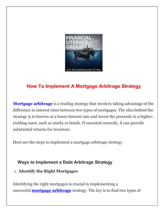 How To Implement A Mortgage Arbitrage Strategy
Mortgage arbitrage is a trading strategy that involves taking advantage of the
difference in interest rates between two types of mortgages. The idea behind the
strategy is to borrow at a lower interest rate and invest the proceeds in a higher-
yielding asset, such as stocks or bonds. If executed correctly, it can provide
substantial returns for investors.
Here are the steps to implement a mortgage arbitrage strategy.
Ways to Implement a Debt Arbitrage Strategy
1. Identify the Right Mortgages
Identifying the right mortgages is crucial in implementing a
successful mortgage arbitrage strategy. The key is to find two types of
 