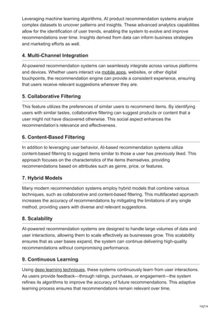 10/14
Leveraging machine learning algorithms, AI product recommendation systems analyze
complex datasets to uncover patterns and insights. These advanced analytics capabilities
allow for the identification of user trends, enabling the system to evolve and improve
recommendations over time. Insights derived from data can inform business strategies
and marketing efforts as well.
4. Multi-Channel Integration
AI-powered recommendation systems can seamlessly integrate across various platforms
and devices. Whether users interact via mobile apps, websites, or other digital
touchpoints, the recommendation engine can provide a consistent experience, ensuring
that users receive relevant suggestions wherever they are.
5. Collaborative Filtering
This feature utilizes the preferences of similar users to recommend items. By identifying
users with similar tastes, collaborative filtering can suggest products or content that a
user might not have discovered otherwise. This social aspect enhances the
recommendation’s relevance and effectiveness.
6. Content-Based Filtering
In addition to leveraging user behavior, AI-based recommendation systems utilize
content-based filtering to suggest items similar to those a user has previously liked. This
approach focuses on the characteristics of the items themselves, providing
recommendations based on attributes such as genre, price, or features.
7. Hybrid Models
Many modern recommendation systems employ hybrid models that combine various
techniques, such as collaborative and content-based filtering. This multifaceted approach
increases the accuracy of recommendations by mitigating the limitations of any single
method, providing users with diverse and relevant suggestions.
8. Scalability
AI-powered recommendation systems are designed to handle large volumes of data and
user interactions, allowing them to scale effectively as businesses grow. This scalability
ensures that as user bases expand, the system can continue delivering high-quality
recommendations without compromising performance.
9. Continuous Learning
Using deep learning techniques, these systems continuously learn from user interactions.
As users provide feedback—through ratings, purchases, or engagement—the system
refines its algorithms to improve the accuracy of future recommendations. This adaptive
learning process ensures that recommendations remain relevant over time.
 