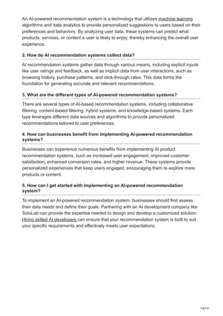 14/14
An AI-powered recommendation system is a technology that utilizes machine learning
algorithms and data analytics to provide personalized suggestions to users based on their
preferences and behaviors. By analyzing user data, these systems can predict what
products, services, or content a user is likely to enjoy, thereby enhancing the overall user
experience.
2. How do AI recommendation systems collect data?
AI recommendation systems gather data through various means, including explicit inputs
like user ratings and feedback, as well as implicit data from user interactions, such as
browsing history, purchase patterns, and click-through rates. This data forms the
foundation for generating accurate and relevant recommendations.
3. What are the different types of AI-powered recommendation systems?
There are several types of AI-based recommendation systems, including collaborative
filtering, content-based filtering, hybrid systems, and knowledge-based systems. Each
type leverages different data sources and algorithms to provide personalized
recommendations tailored to user preferences.
4. How can businesses benefit from implementing AI-powered recommendation
systems?
Businesses can experience numerous benefits from implementing AI product
recommendation systems, such as increased user engagement, improved customer
satisfaction, enhanced conversion rates, and higher revenue. These systems provide
personalized experiences that keep users engaged, encouraging them to explore more
products or content.
5. How can I get started with implementing an AI-powered recommendation
system?
To implement an AI-powered recommendation system, businesses should first assess
their data needs and define their goals. Partnering with an AI development company like
SoluLab can provide the expertise needed to design and develop a customized solution.
Hiring skilled AI developers can ensure that your recommendation system is built to suit
your specific requirements and effectively meets user expectations.
 