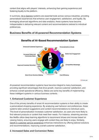 7/14
content that aligns with players’ interests, enhancing their gaming experience and
fostering loyalty to the platform.
In summary, AI in Gaming systems are essential tools across various industries, providing
personalized experiences that enhance user engagement, satisfaction, and loyalty. By
leveraging advanced algorithms and data analytics, these systems have become
indispensable in delivering relevant content and recommendations tailored to individual
preferences.
Business Benefits of AI-powered Recommendation Systems
AI-powered recommendation systems have become integral to many businesses,
providing significant advantages that drive growth, improve customer satisfaction, and
enhance overall operational efficiency. Below are some key benefits of implementing
these intelligent systems in various business contexts:
1. Enhanced Customer Experience
One of the primary benefits of smart AI recommendation systems is their ability to create
a personalized shopping experience. By analyzing user behavior and preferences, these
systems tailor product suggestions and content recommendations to individual users.
This level of personalization increases customer satisfaction, as users are more likely to
find relevant products or content that meet their needs. For instance, streaming services
like Netflix utilize deep learning algorithms to recommend shows and movies based on
viewing history, ensuring users engage with content they are likely to enjoy. Similarly,
GenAI in customer service experience enhances interactions by offering tailored solutions
and recommendations, improving overall customer satisfaction.
2. Increased Sales and Conversion Rates
 
