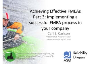 Achieving Effective FMEAs 
             Part 3: Implementing a 
           successful FMEA process in 
                   f l FMEA        i
                 your company
                 your company
                              Carl S. Carlson
                             ©2012 ASQ & Presentation Carl
                             Presented live on Sep 7th, 2012




http://reliabilitycalendar.org/The_Re
liability_Calendar/Short_Courses/Sh
liability Calendar/Short Courses/Sh
ort_Courses.html
 