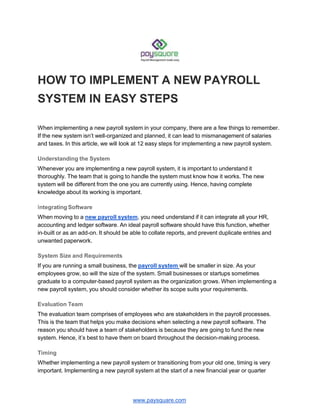 HOW TO IMPLEMENT A NEW PAYROLL
SYSTEM IN EASY STEPS
www.paysquare.com
When implementing a new payroll system in your company, there are a few things to remember.
If the new system isn’t well-organized and planned, it can lead to mismanagement of salaries
and taxes. In this article, we will look at 12 easy steps for implementing a new payroll system.
Understanding the System
Whenever you are implementing a new payroll system, it is important to understand it
thoroughly. The team that is going to handle the system must know how it works. The new
system will be different from the one you are currently using. Hence, having complete
knowledge about its working is important.
Integrating Software
When moving to a new payroll system, you need understand if it can integrate all your HR,
accounting and ledger software. An ideal payroll software should have this function, whether
in-built or as an add-on. It should be able to collate reports, and prevent duplicate entries and
unwanted paperwork.
System Size and Requirements
If you are running a small business, the payroll system will be smaller in size. As your
employees grow, so will the size of the system. Small businesses or startups sometimes
graduate to a computer-based payroll system as the organization grows. When implementing a
new payroll system, you should consider whether its scope suits your requirements.
Evaluation Team
The evaluation team comprises of employees who are stakeholders in the payroll processes.
This is the team that helps you make decisions when selecting a new payroll software. The
reason you should have a team of stakeholders is because they are going to fund the new
system. Hence, it’s best to have them on board throughout the decision-making process.
Timing
Whether implementing a new payroll system or transitioning from your old one, timing is very
important. Implementing a new payroll system at the start of a new financial year or quarter
 