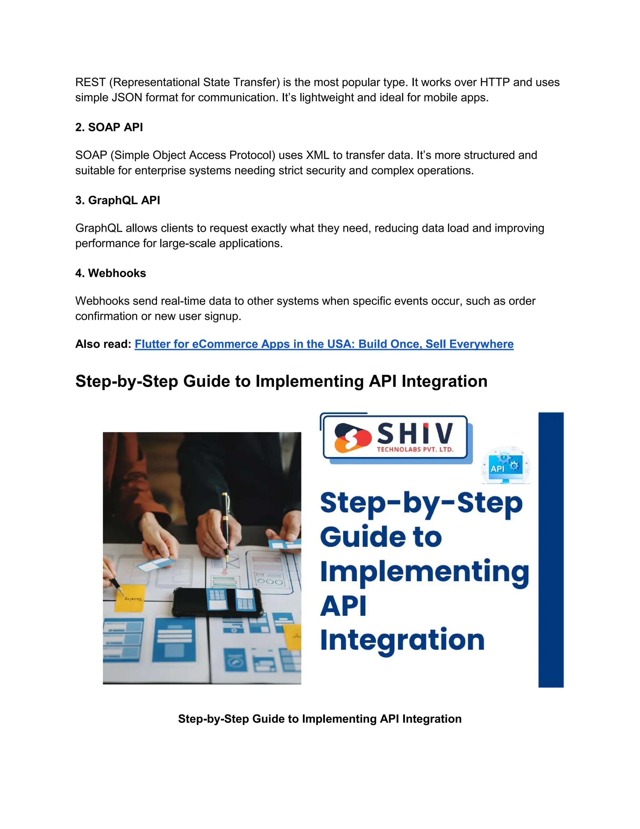 REST (Representational State Transfer) is the most popular type. It works over HTTP and uses
simple JSON format for communication. It’s lightweight and ideal for mobile apps.
2. SOAP API
SOAP (Simple Object Access Protocol) uses XML to transfer data. It’s more structured and
suitable for enterprise systems needing strict security and complex operations.
3. GraphQL API
GraphQL allows clients to request exactly what they need, reducing data load and improving
performance for large-scale applications.
4. Webhooks
Webhooks send real-time data to other systems when specific events occur, such as order
confirmation or new user signup.
Also read: Flutter for eCommerce Apps in the USA: Build Once, Sell Everywhere
Step-by-Step Guide to Implementing API Integration
Step-by-Step Guide to Implementing API Integration
 