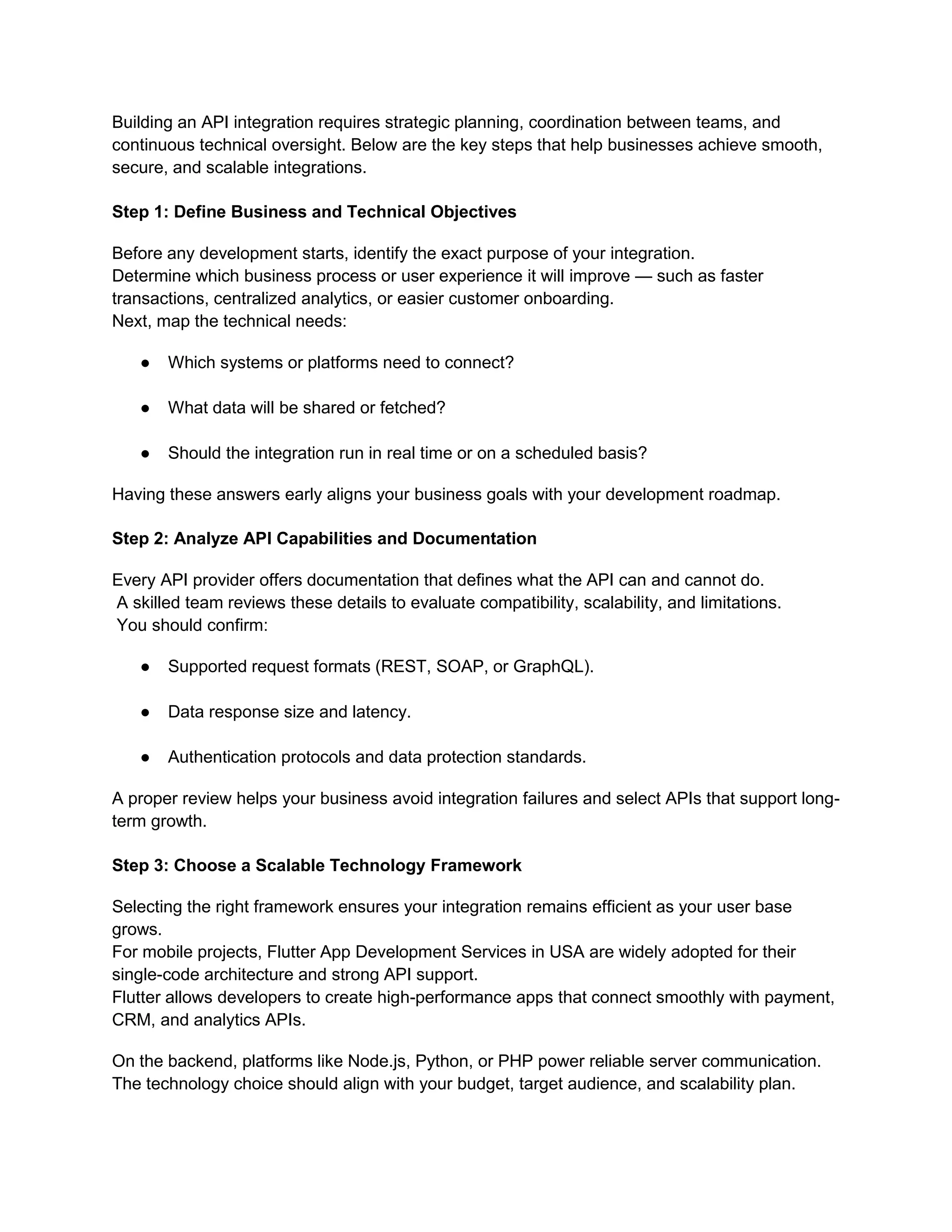 Building an API integration requires strategic planning, coordination between teams, and
continuous technical oversight. Below are the key steps that help businesses achieve smooth,
secure, and scalable integrations.
Step 1: Define Business and Technical Objectives
Before any development starts, identify the exact purpose of your integration.
Determine which business process or user experience it will improve — such as faster
transactions, centralized analytics, or easier customer onboarding.
Next, map the technical needs:
● Which systems or platforms need to connect?
● What data will be shared or fetched?
● Should the integration run in real time or on a scheduled basis?
Having these answers early aligns your business goals with your development roadmap.
Step 2: Analyze API Capabilities and Documentation
Every API provider offers documentation that defines what the API can and cannot do.
A skilled team reviews these details to evaluate compatibility, scalability, and limitations.
You should confirm:
● Supported request formats (REST, SOAP, or GraphQL).
● Data response size and latency.
● Authentication protocols and data protection standards.
A proper review helps your business avoid integration failures and select APIs that support long-
term growth.
Step 3: Choose a Scalable Technology Framework
Selecting the right framework ensures your integration remains efficient as your user base
grows.
For mobile projects, Flutter App Development Services in USA are widely adopted for their
single-code architecture and strong API support.
Flutter allows developers to create high-performance apps that connect smoothly with payment,
CRM, and analytics APIs.
On the backend, platforms like Node.js, Python, or PHP power reliable server communication.
The technology choice should align with your budget, target audience, and scalability plan.
 