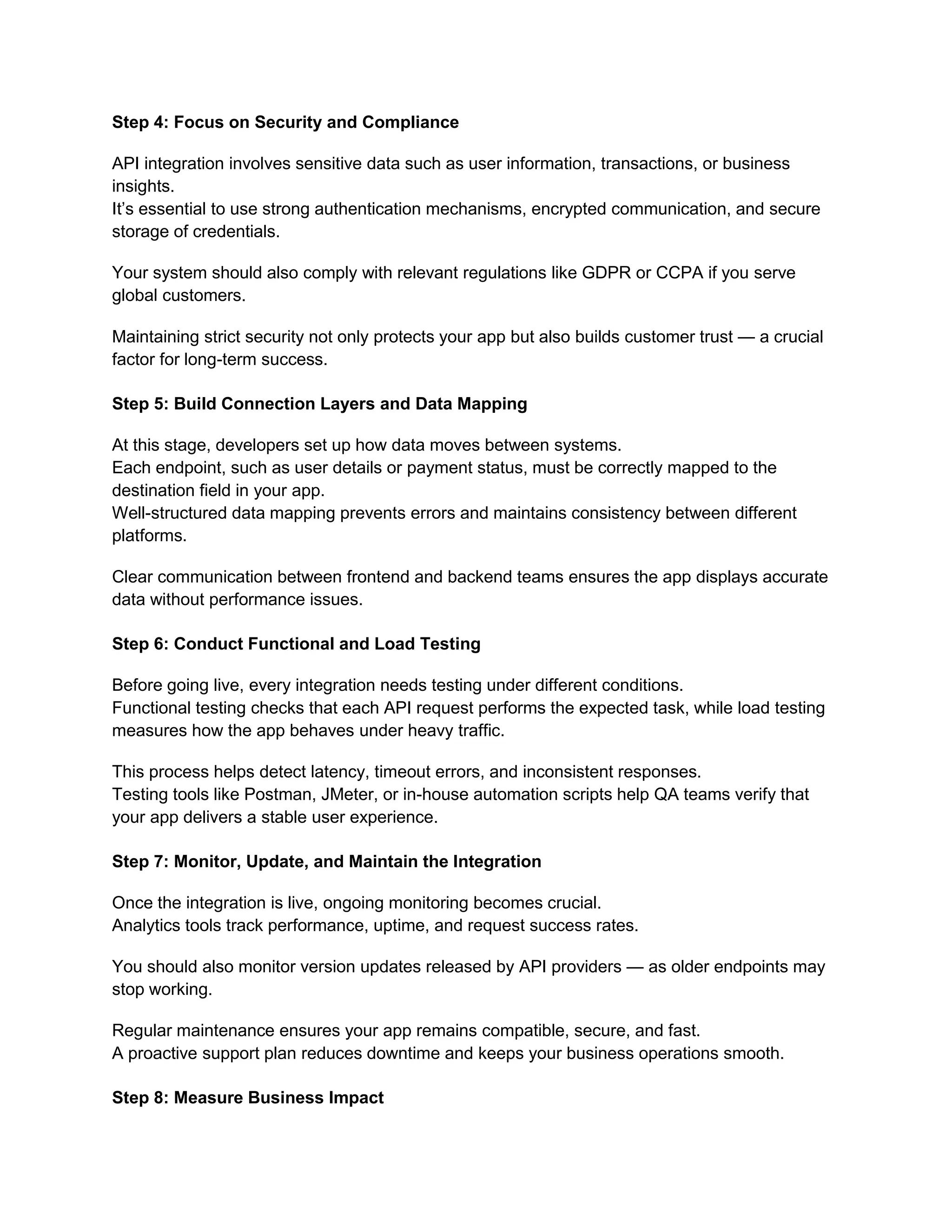 Step 4: Focus on Security and Compliance
API integration involves sensitive data such as user information, transactions, or business
insights.
It’s essential to use strong authentication mechanisms, encrypted communication, and secure
storage of credentials.
Your system should also comply with relevant regulations like GDPR or CCPA if you serve
global customers.
Maintaining strict security not only protects your app but also builds customer trust — a crucial
factor for long-term success.
Step 5: Build Connection Layers and Data Mapping
At this stage, developers set up how data moves between systems.
Each endpoint, such as user details or payment status, must be correctly mapped to the
destination field in your app.
Well-structured data mapping prevents errors and maintains consistency between different
platforms.
Clear communication between frontend and backend teams ensures the app displays accurate
data without performance issues.
Step 6: Conduct Functional and Load Testing
Before going live, every integration needs testing under different conditions.
Functional testing checks that each API request performs the expected task, while load testing
measures how the app behaves under heavy traffic.
This process helps detect latency, timeout errors, and inconsistent responses.
Testing tools like Postman, JMeter, or in-house automation scripts help QA teams verify that
your app delivers a stable user experience.
Step 7: Monitor, Update, and Maintain the Integration
Once the integration is live, ongoing monitoring becomes crucial.
Analytics tools track performance, uptime, and request success rates.
You should also monitor version updates released by API providers — as older endpoints may
stop working.
Regular maintenance ensures your app remains compatible, secure, and fast.
A proactive support plan reduces downtime and keeps your business operations smooth.
Step 8: Measure Business Impact
 