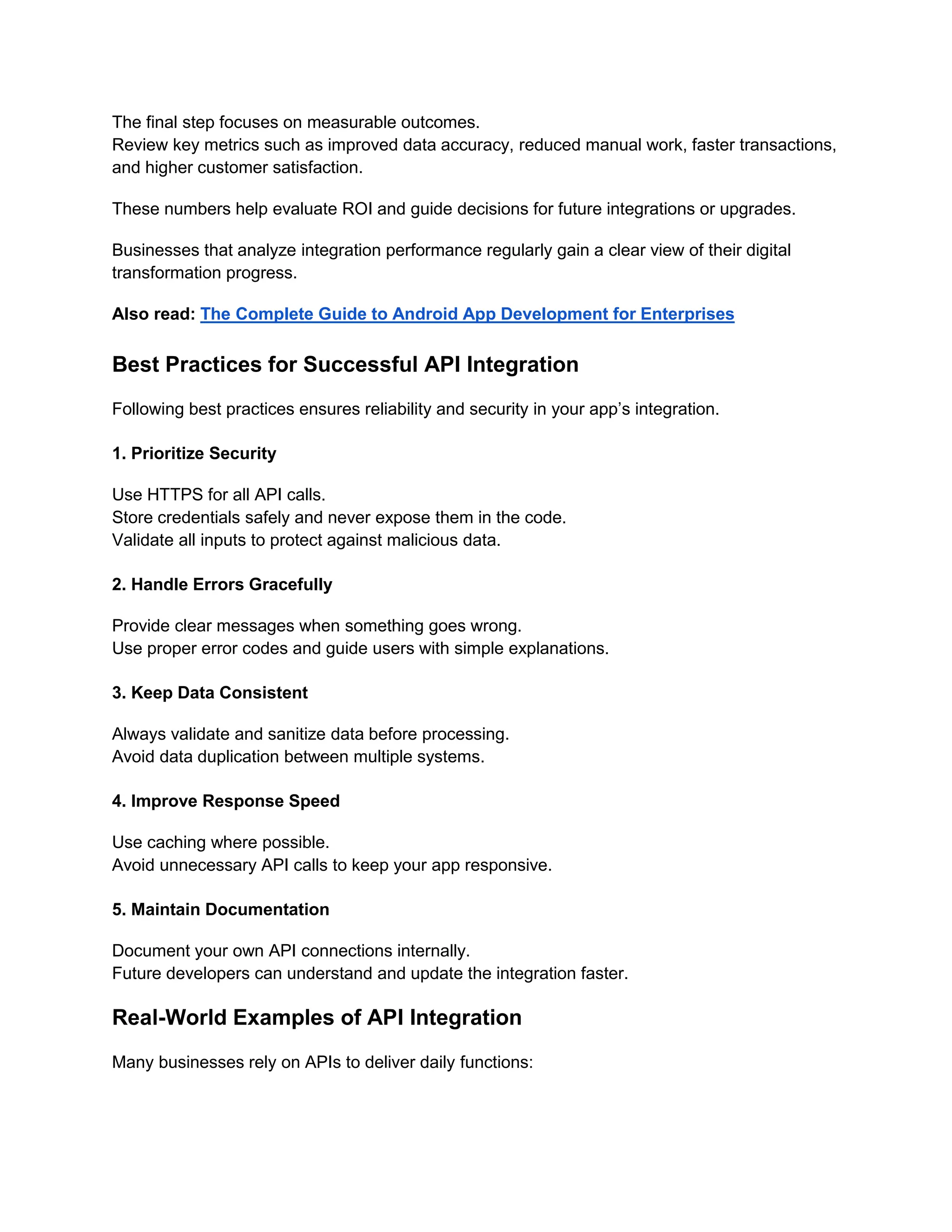 The final step focuses on measurable outcomes.
Review key metrics such as improved data accuracy, reduced manual work, faster transactions,
and higher customer satisfaction.
These numbers help evaluate ROI and guide decisions for future integrations or upgrades.
Businesses that analyze integration performance regularly gain a clear view of their digital
transformation progress.
Also read: The Complete Guide to Android App Development for Enterprises
Best Practices for Successful API Integration
Following best practices ensures reliability and security in your app’s integration.
1. Prioritize Security
Use HTTPS for all API calls.
Store credentials safely and never expose them in the code.
Validate all inputs to protect against malicious data.
2. Handle Errors Gracefully
Provide clear messages when something goes wrong.
Use proper error codes and guide users with simple explanations.
3. Keep Data Consistent
Always validate and sanitize data before processing.
Avoid data duplication between multiple systems.
4. Improve Response Speed
Use caching where possible.
Avoid unnecessary API calls to keep your app responsive.
5. Maintain Documentation
Document your own API connections internally.
Future developers can understand and update the integration faster.
Real-World Examples of API Integration
Many businesses rely on APIs to deliver daily functions:
 