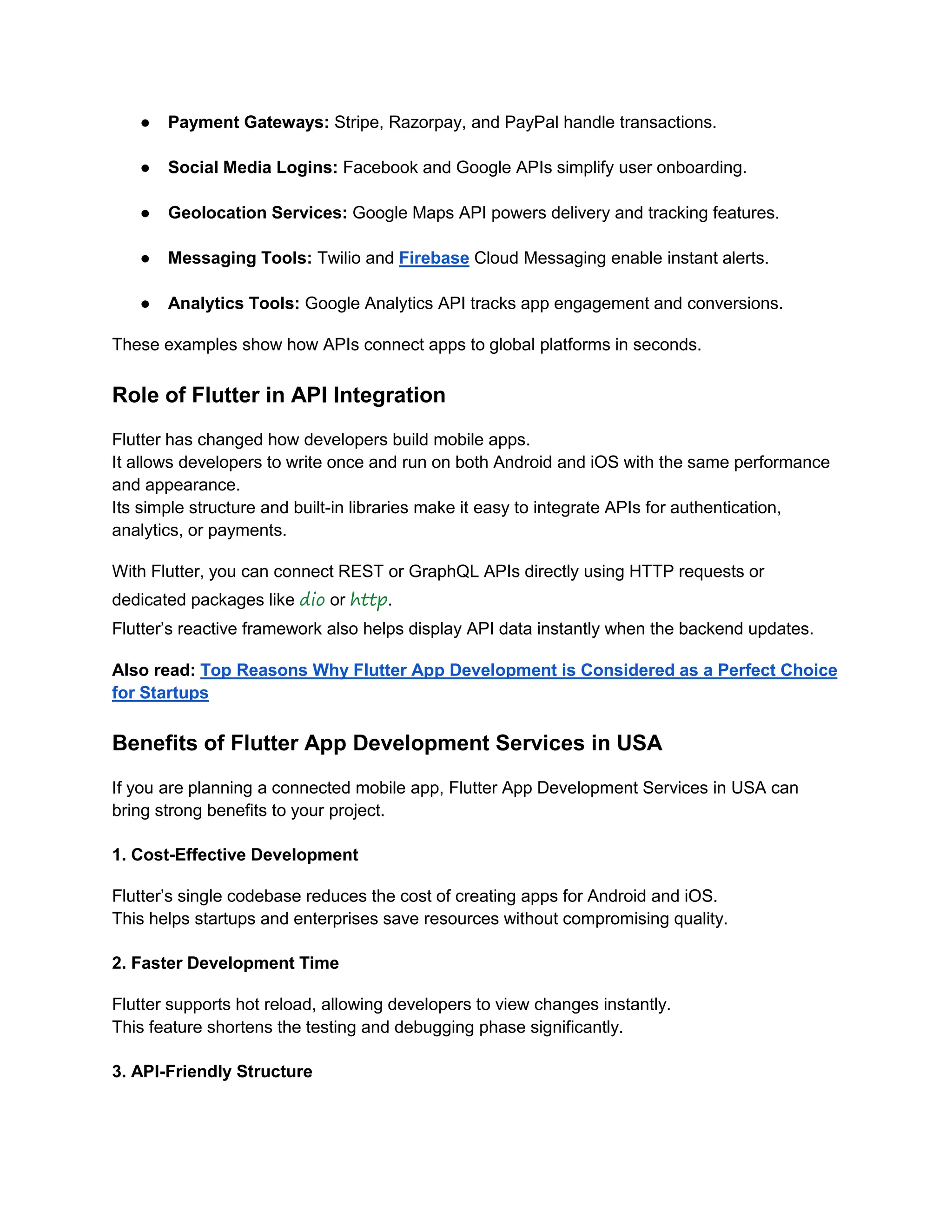 ● Payment Gateways: Stripe, Razorpay, and PayPal handle transactions.
● Social Media Logins: Facebook and Google APIs simplify user onboarding.
● Geolocation Services: Google Maps API powers delivery and tracking features.
● Messaging Tools: Twilio and Firebase Cloud Messaging enable instant alerts.
● Analytics Tools: Google Analytics API tracks app engagement and conversions.
These examples show how APIs connect apps to global platforms in seconds.
Role of Flutter in API Integration
Flutter has changed how developers build mobile apps.
It allows developers to write once and run on both Android and iOS with the same performance
and appearance.
Its simple structure and built-in libraries make it easy to integrate APIs for authentication,
analytics, or payments.
With Flutter, you can connect REST or GraphQL APIs directly using HTTP requests or
dedicated packages like dio or http.
Flutter’s reactive framework also helps display API data instantly when the backend updates.
Also read: Top Reasons Why Flutter App Development is Considered as a Perfect Choice
for Startups
Benefits of Flutter App Development Services in USA
If you are planning a connected mobile app, Flutter App Development Services in USA can
bring strong benefits to your project.
1. Cost-Effective Development
Flutter’s single codebase reduces the cost of creating apps for Android and iOS.
This helps startups and enterprises save resources without compromising quality.
2. Faster Development Time
Flutter supports hot reload, allowing developers to view changes instantly.
This feature shortens the testing and debugging phase significantly.
3. API-Friendly Structure
 