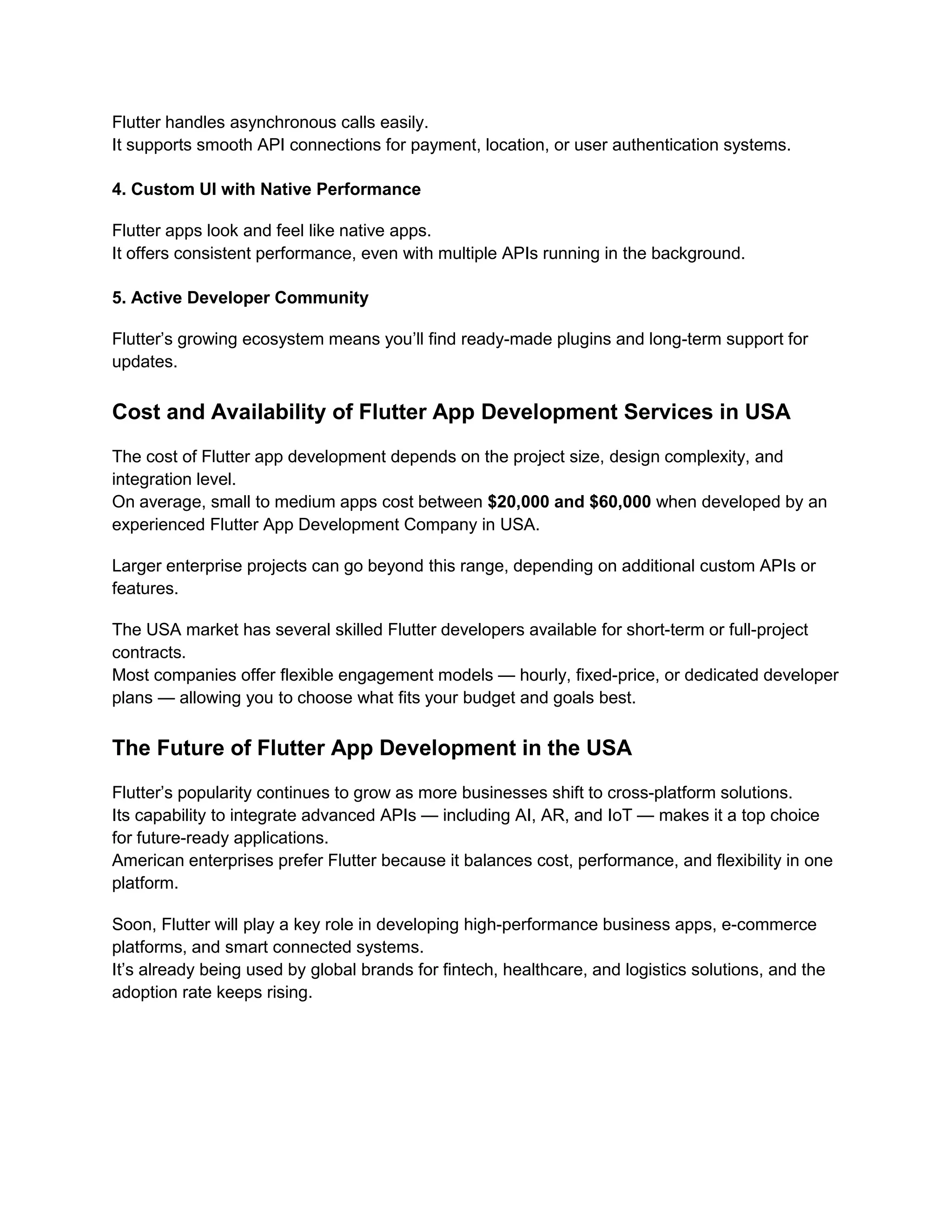 Flutter handles asynchronous calls easily.
It supports smooth API connections for payment, location, or user authentication systems.
4. Custom UI with Native Performance
Flutter apps look and feel like native apps.
It offers consistent performance, even with multiple APIs running in the background.
5. Active Developer Community
Flutter’s growing ecosystem means you’ll find ready-made plugins and long-term support for
updates.
Cost and Availability of Flutter App Development Services in USA
The cost of Flutter app development depends on the project size, design complexity, and
integration level.
On average, small to medium apps cost between $20,000 and $60,000 when developed by an
experienced Flutter App Development Company in USA.
Larger enterprise projects can go beyond this range, depending on additional custom APIs or
features.
The USA market has several skilled Flutter developers available for short-term or full-project
contracts.
Most companies offer flexible engagement models — hourly, fixed-price, or dedicated developer
plans — allowing you to choose what fits your budget and goals best.
The Future of Flutter App Development in the USA
Flutter’s popularity continues to grow as more businesses shift to cross-platform solutions.
Its capability to integrate advanced APIs — including AI, AR, and IoT — makes it a top choice
for future-ready applications.
American enterprises prefer Flutter because it balances cost, performance, and flexibility in one
platform.
Soon, Flutter will play a key role in developing high-performance business apps, e-commerce
platforms, and smart connected systems.
It’s already being used by global brands for fintech, healthcare, and logistics solutions, and the
adoption rate keeps rising.
 