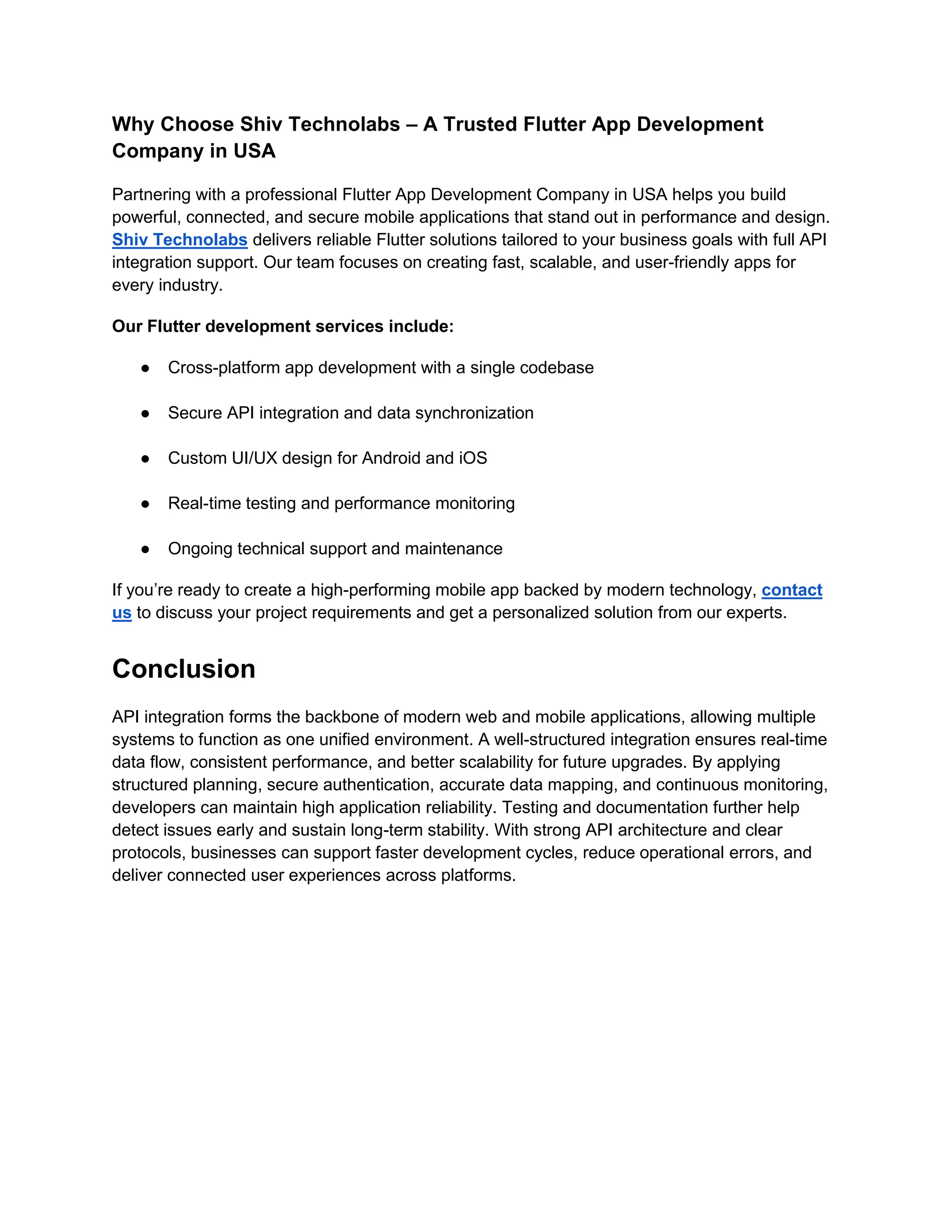 Why Choose Shiv Technolabs – A Trusted Flutter App Development
Company in USA
Partnering with a professional Flutter App Development Company in USA helps you build
powerful, connected, and secure mobile applications that stand out in performance and design.
Shiv Technolabs delivers reliable Flutter solutions tailored to your business goals with full API
integration support. Our team focuses on creating fast, scalable, and user-friendly apps for
every industry.
Our Flutter development services include:
● Cross-platform app development with a single codebase
● Secure API integration and data synchronization
● Custom UI/UX design for Android and iOS
● Real-time testing and performance monitoring
● Ongoing technical support and maintenance
If you’re ready to create a high-performing mobile app backed by modern technology, contact
us to discuss your project requirements and get a personalized solution from our experts.
Conclusion
API integration forms the backbone of modern web and mobile applications, allowing multiple
systems to function as one unified environment. A well-structured integration ensures real-time
data flow, consistent performance, and better scalability for future upgrades. By applying
structured planning, secure authentication, accurate data mapping, and continuous monitoring,
developers can maintain high application reliability. Testing and documentation further help
detect issues early and sustain long-term stability. With strong API architecture and clear
protocols, businesses can support faster development cycles, reduce operational errors, and
deliver connected user experiences across platforms.
 