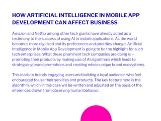 HOW ARTIFICIAL INTELLIGENCE IN MOBILE APP
DEVELOPMENT CAN AFFECT BUSINESS
Amazon and Netflix among other tech giants have already acted as a
testimony to the success of using AI in mobile applications. As the world
becomes more digitized and its preferences and priorities change, Artificial
Intelligence in Mobile App Development is going to be the highlight for such
tech enterprises. What these prominent tech companies are doing is –
promoting their products by making use of AI algorithms which leads to
strategizing brand promotions and creating whole unique brand ecosystems.
This leads to brands engaging users and building a loyal audience, who feel
encouraged to use their services and products. The key feature here is the
algorithm, which in this case will be written and adjusted on the basis of the
inferences drawn from observing human behavior.
 