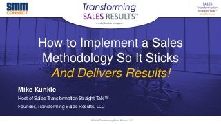 How to Implement a Sales
Methodology So It Sticks
And Delivers Results!
Mike Kunkle
Host of Sales Transformation Straight Talk™
Founder, Transforming Sales Results, LLC
© 2018 Transforming Sales Results, LLC
 
