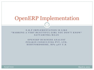 OpenERP Implementation
                                 1

                  E.R.P IMPLEMENTATION IS LIKE
         “MARRING A VERY BEAUTIFUL GIRL YOU DON’T KNOW“
                         SATYAMITRA MAAN

                    OPENERP BUSINESS ANALYST
                   PINAKIN CONSULTING PVT. LTD.
                    HERTFORDSHIRE, HP2 4AY U.K




Sample footer                                       March 9, 2012
 