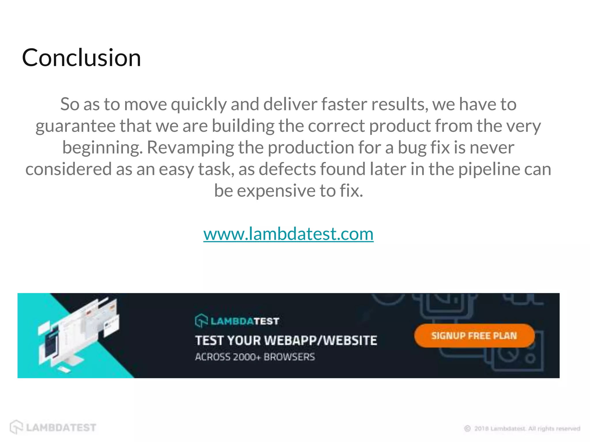 Conclusion So as to move quickly and deliver faster results, we have to guarantee that we are building the correct product from the very beginning. Revamping the production for a bug fix is never considered as an easy task, as defects found later in the pipeline can be expensive to fix. www.lambdatest.com 