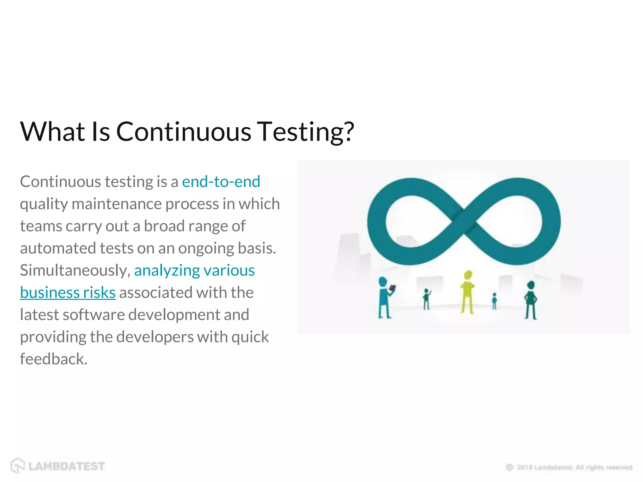 Continuous testing is a end-to-end quality maintenance process in which teams carry out a broad range of automated tests on an ongoing basis. Simultaneously, analyzing various business risks associated with the latest software development and providing the developers with quick feedback. What Is Continuous Testing? 