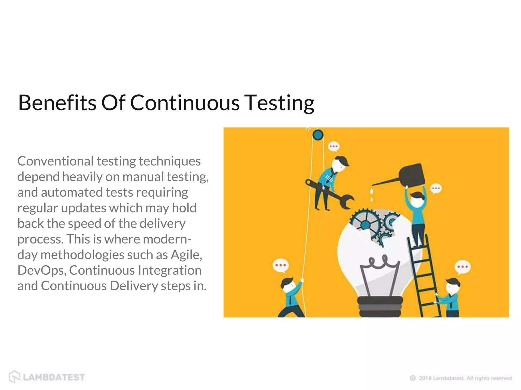 Benefits Of Continuous Testing Conventional testing techniques depend heavily on manual testing, and automated tests requiring regular updates which may hold back the speed of the delivery process. This is where modern- day methodologies such as Agile, DevOps, Continuous Integration and Continuous Delivery steps in. 