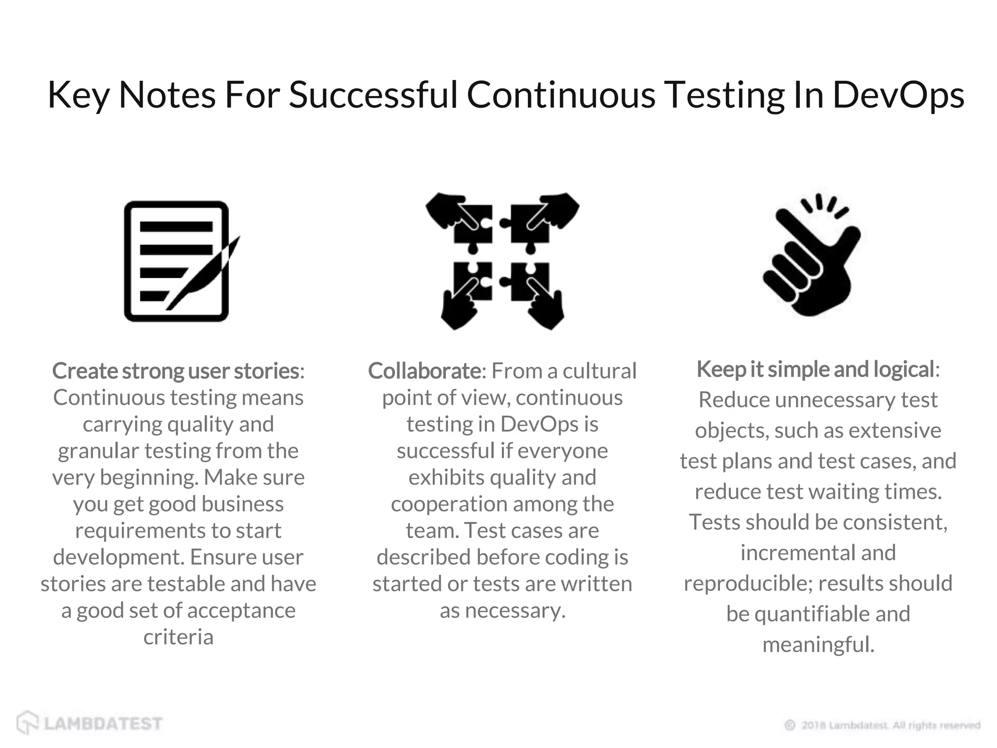 Key Notes For Successful Continuous Testing In DevOps Create strong user stories: Continuous testing means carrying quality and granular testing from the very beginning. Make sure you get good business requirements to start development. Ensure user stories are testable and have a good set of acceptance criteria Collaborate: From a cultural point of view, continuous testing in DevOps is successful if everyone exhibits quality and cooperation among the team. Test cases are described before coding is started or tests are written as necessary. Keep it simple and logical: Reduce unnecessary test objects, such as extensive test plans and test cases, and reduce test waiting times. Tests should be consistent, incremental and reproducible; results should be quantifiable and meaningful. 