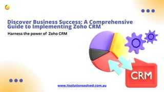 Discover Business Success: A Comprehensive
Guide to Implementing Zoho CRM
www.itsolutionssolved.com.au
Harness the power of Zoho CRM
 